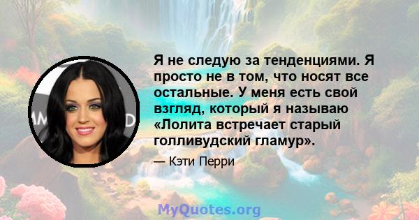 Я не следую за тенденциями. Я просто не в том, что носят все остальные. У меня есть свой взгляд, который я называю «Лолита встречает старый голливудский гламур».