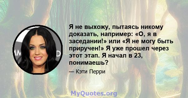 Я не выхожу, пытаясь никому доказать, например: «О, я в заседании!» или «Я не могу быть приручен!» Я уже прошел через этот этап. Я начал в 23, понимаешь?