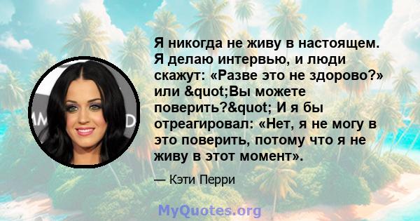 Я никогда не живу в настоящем. Я делаю интервью, и люди скажут: «Разве это не здорово?» или "Вы можете поверить?" И я бы отреагировал: «Нет, я не могу в это поверить, потому что я не живу в этот момент».