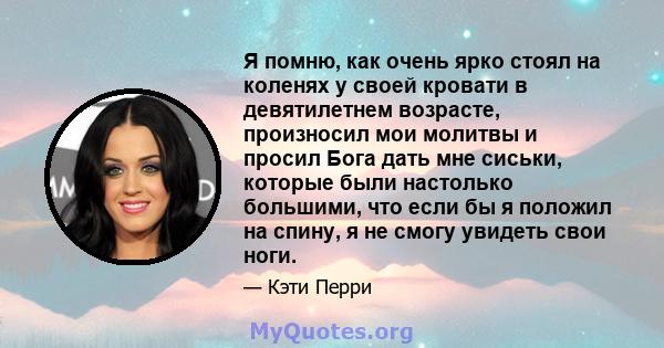 Я помню, как очень ярко стоял на коленях у своей кровати в девятилетнем возрасте, произносил мои молитвы и просил Бога дать мне сиськи, которые были настолько большими, что если бы я положил на спину, я не смогу увидеть 