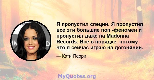 Я пропустил специй. Я пропустил все эти большие поп -феномен и пропустил даже на Madonna Records. Все в порядке, потому что я сейчас играю на догонянии.