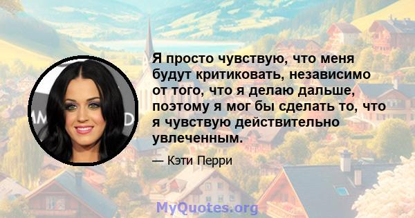 Я просто чувствую, что меня будут критиковать, независимо от того, что я делаю дальше, поэтому я мог бы сделать то, что я чувствую действительно увлеченным.