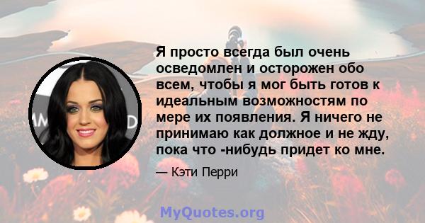 Я просто всегда был очень осведомлен и осторожен обо всем, чтобы я мог быть готов к идеальным возможностям по мере их появления. Я ничего не принимаю как должное и не жду, пока что -нибудь придет ко мне.