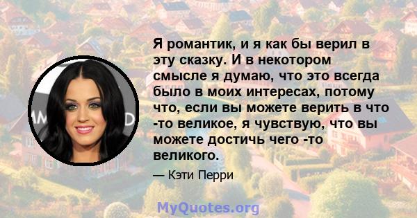 Я романтик, и я как бы верил в эту сказку. И в некотором смысле я думаю, что это всегда было в моих интересах, потому что, если вы можете верить в что -то великое, я чувствую, что вы можете достичь чего -то великого.