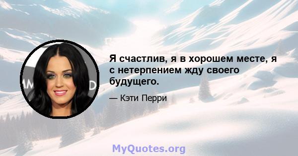 Я счастлив, я в хорошем месте, я с нетерпением жду своего будущего.