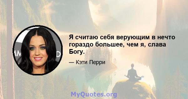 Я считаю себя верующим в нечто гораздо большее, чем я, слава Богу.