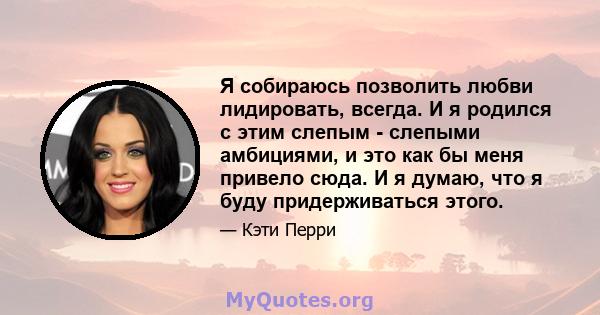 Я собираюсь позволить любви лидировать, всегда. И я родился с этим слепым - слепыми амбициями, и это как бы меня привело сюда. И я думаю, что я буду придерживаться этого.