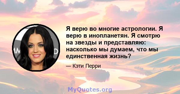 Я верю во многие астрологии. Я верю в инопланетян. Я смотрю на звезды и представляю: насколько мы думаем, что мы единственная жизнь?