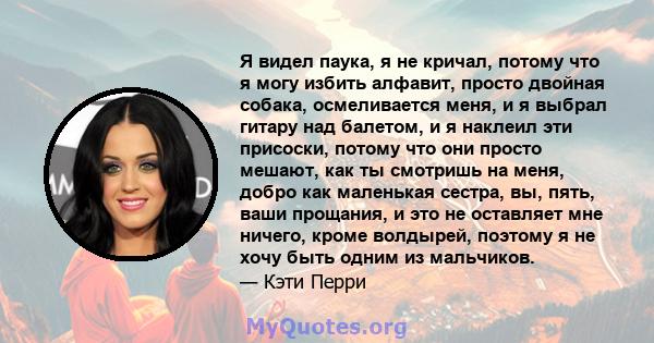 Я видел паука, я не кричал, потому что я могу избить алфавит, просто двойная собака, осмеливается меня, и я выбрал гитару над балетом, и я наклеил эти присоски, потому что они просто мешают, как ты смотришь на меня,