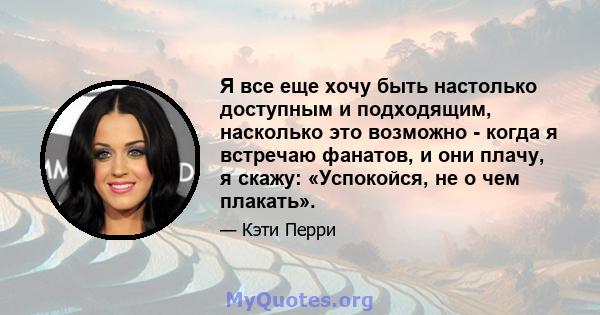 Я все еще хочу быть настолько доступным и подходящим, насколько это возможно - когда я встречаю фанатов, и они плачу, я скажу: «Успокойся, не о чем плакать».