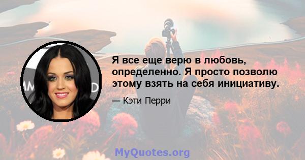 Я все еще верю в любовь, определенно. Я просто позволю этому взять на себя инициативу.