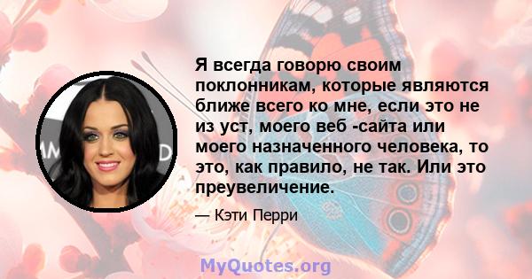 Я всегда говорю своим поклонникам, которые являются ближе всего ко мне, если это не из уст, моего веб -сайта или моего назначенного человека, то это, как правило, не так. Или это преувеличение.