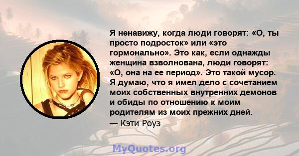 Я ненавижу, когда люди говорят: «О, ты просто подросток» или «это гормонально». Это как, если однажды женщина взволнована, люди говорят: «О, она на ее период». Это такой мусор. Я думаю, что я имел дело с сочетанием моих 