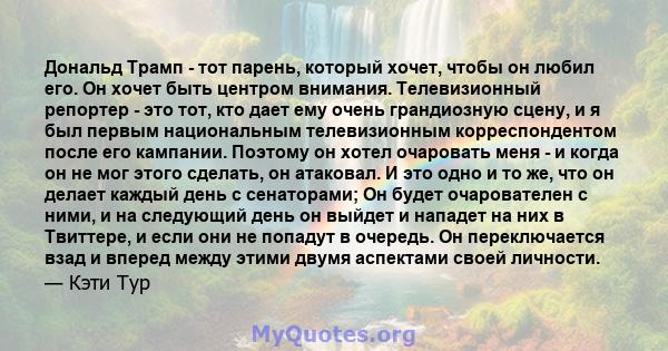 Дональд Трамп - тот парень, который хочет, чтобы он любил его. Он хочет быть центром внимания. Телевизионный репортер - это тот, кто дает ему очень грандиозную сцену, и я был первым национальным телевизионным