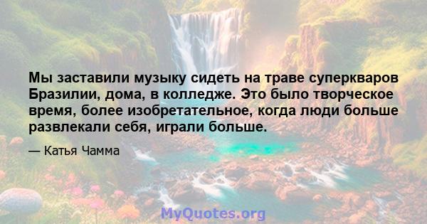 Мы заставили музыку сидеть на траве суперкваров Бразилии, дома, в колледже. Это было творческое время, более изобретательное, когда люди больше развлекали себя, играли больше.