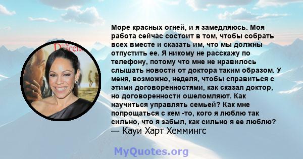 Море красных огней, и я замедляюсь. Моя работа сейчас состоит в том, чтобы собрать всех вместе и сказать им, что мы должны отпустить ее. Я никому не расскажу по телефону, потому что мне не нравилось слышать новости от