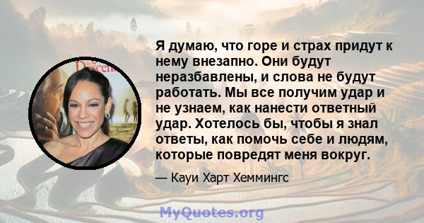 Я думаю, что горе и страх придут к нему внезапно. Они будут неразбавлены, и слова не будут работать. Мы все получим удар и не узнаем, как нанести ответный удар. Хотелось бы, чтобы я знал ответы, как помочь себе и людям, 