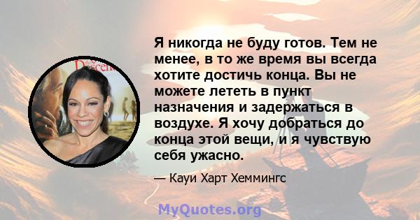 Я никогда не буду готов. Тем не менее, в то же время вы всегда хотите достичь конца. Вы не можете лететь в пункт назначения и задержаться в воздухе. Я хочу добраться до конца этой вещи, и я чувствую себя ужасно.