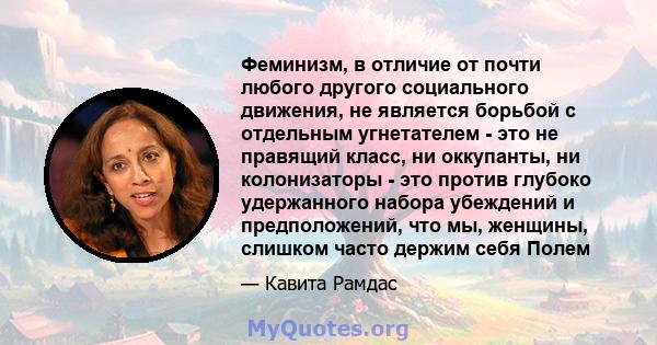 Феминизм, в отличие от почти любого другого социального движения, не является борьбой с отдельным угнетателем - это не правящий класс, ни оккупанты, ни колонизаторы - это против глубоко удержанного набора убеждений и