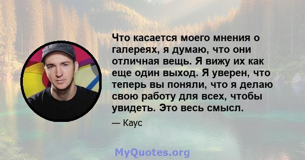 Что касается моего мнения о галереях, я думаю, что они отличная вещь. Я вижу их как еще один выход. Я уверен, что теперь вы поняли, что я делаю свою работу для всех, чтобы увидеть. Это весь смысл.