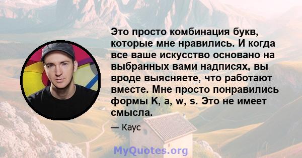 Это просто комбинация букв, которые мне нравились. И когда все ваше искусство основано на выбранных вами надписях, вы вроде выясняете, что работают вместе. Мне просто понравились формы K, a, w, s. Это не имеет смысла.