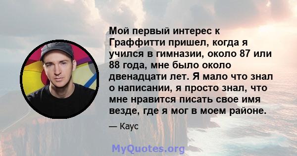 Мой первый интерес к Граффитти пришел, когда я учился в гимназии, около 87 или 88 года, мне было около двенадцати лет. Я мало что знал о написании, я просто знал, что мне нравится писать свое имя везде, где я мог в моем 