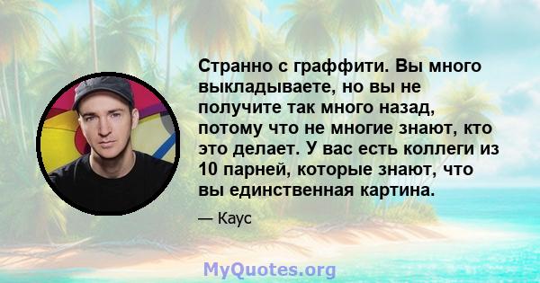 Странно с граффити. Вы много выкладываете, но вы не получите так много назад, потому что не многие знают, кто это делает. У вас есть коллеги из 10 парней, которые знают, что вы единственная картина.