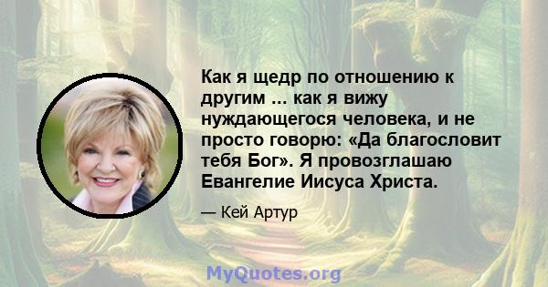 Как я щедр по отношению к другим ... как я вижу нуждающегося человека, и не просто говорю: «Да благословит тебя Бог». Я провозглашаю Евангелие Иисуса Христа.