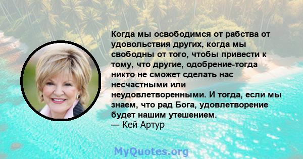 Когда мы освободимся от рабства от удовольствия других, когда мы свободны от того, чтобы привести к тому, что другие, одобрение-тогда никто не сможет сделать нас несчастными или неудовлетворенными. И тогда, если мы