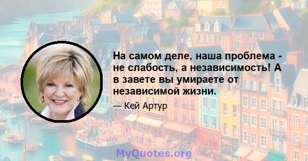 На самом деле, наша проблема - не слабость, а независимость! А в завете вы умираете от независимой жизни.