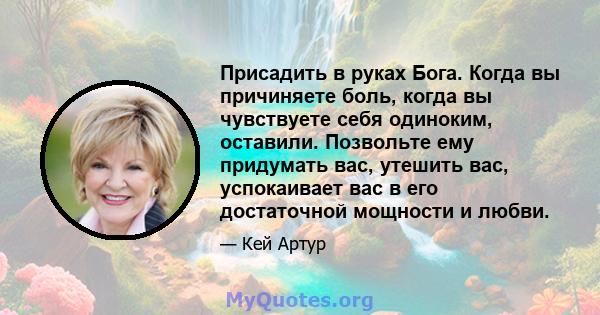 Присадить в руках Бога. Когда вы причиняете боль, когда вы чувствуете себя одиноким, оставили. Позвольте ему придумать вас, утешить вас, успокаивает вас в его достаточной мощности и любви.