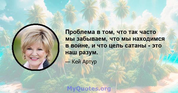 Проблема в том, что так часто мы забываем, что мы находимся в войне, и что цель сатаны - это наш разум.