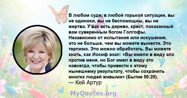 В любом суде, в любой горькой ситуации, вы не одиноки, вы не беспомощны, вы не жертва. У вас есть дерево, крест, показанный вам суверенным богом Голгофы. Независимо от испытания или искушения, это не больше, чем вы