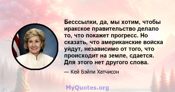 Бесссылки, да, мы хотим, чтобы иракское правительство делало то, что покажет прогресс. Но сказать, что американские войска уйдут, независимо от того, что происходит на земле, сдается. Для этого нет другого слова.