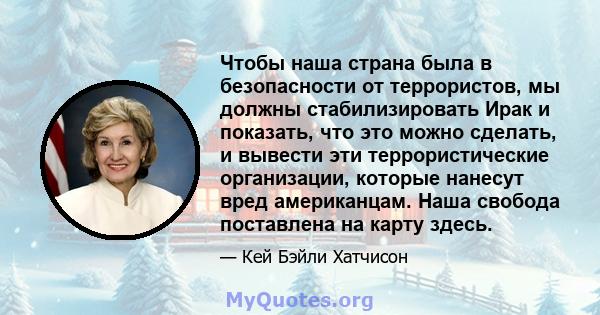 Чтобы наша страна была в безопасности от террористов, мы должны стабилизировать Ирак и показать, что это можно сделать, и вывести эти террористические организации, которые нанесут вред американцам. Наша свобода