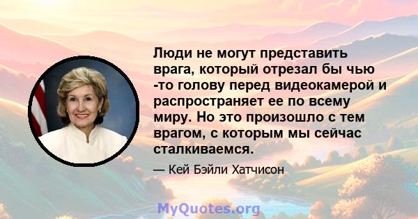 Люди не могут представить врага, который отрезал бы чью -то голову перед видеокамерой и распространяет ее по всему миру. Но это произошло с тем врагом, с которым мы сейчас сталкиваемся.