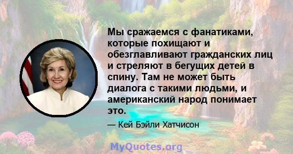 Мы сражаемся с фанатиками, которые похищают и обезглавливают гражданских лиц и стреляют в бегущих детей в спину. Там не может быть диалога с такими людьми, и американский народ понимает это.