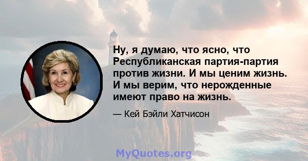 Ну, я думаю, что ясно, что Республиканская партия-партия против жизни. И мы ценим жизнь. И мы верим, что нерожденные имеют право на жизнь.