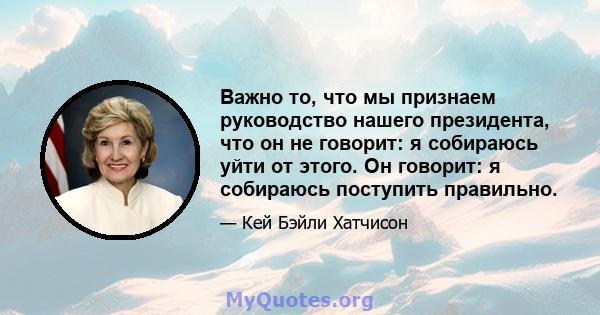 Важно то, что мы признаем руководство нашего президента, что он не говорит: я собираюсь уйти от этого. Он говорит: я собираюсь поступить правильно.