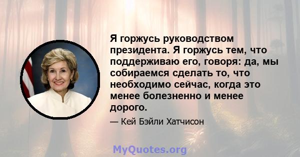 Я горжусь руководством президента. Я горжусь тем, что поддерживаю его, говоря: да, мы собираемся сделать то, что необходимо сейчас, когда это менее болезненно и менее дорого.