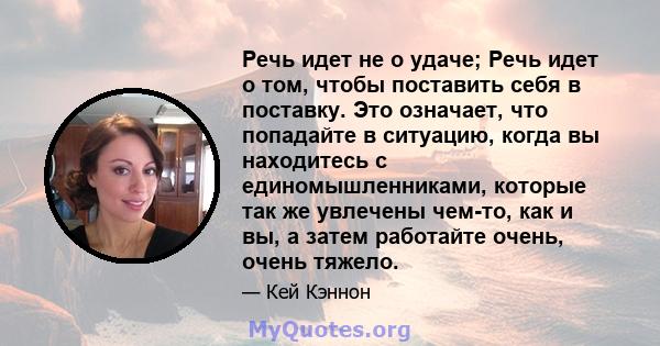 Речь идет не о удаче; Речь идет о том, чтобы поставить себя в поставку. Это означает, что попадайте в ситуацию, когда вы находитесь с единомышленниками, которые так же увлечены чем-то, как и вы, а затем работайте очень, 