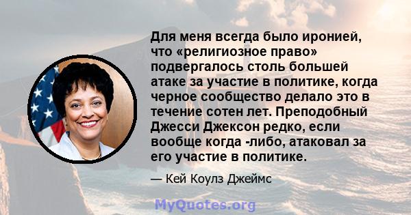 Для меня всегда было иронией, что «религиозное право» подвергалось столь большей атаке за участие в политике, когда черное сообщество делало это в течение сотен лет. Преподобный Джесси Джексон редко, если вообще когда