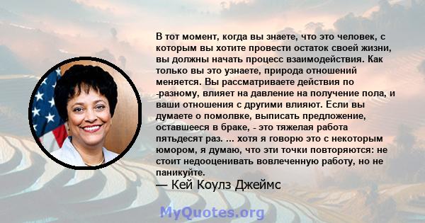 В тот момент, когда вы знаете, что это человек, с которым вы хотите провести остаток своей жизни, вы должны начать процесс взаимодействия. Как только вы это узнаете, природа отношений меняется. Вы рассматриваете