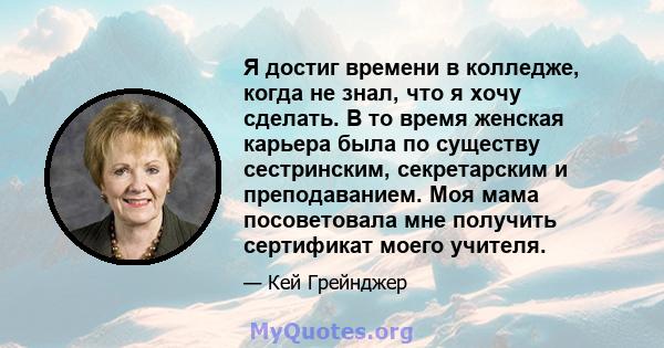 Я достиг времени в колледже, когда не знал, что я хочу сделать. В то время женская карьера была по существу сестринским, секретарским и преподаванием. Моя мама посоветовала мне получить сертификат моего учителя.