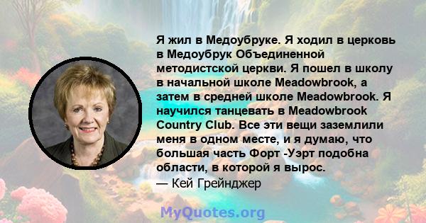 Я жил в Медоубруке. Я ходил в церковь в Медоубрук Объединенной методистской церкви. Я пошел в школу в начальной школе Meadowbrook, а затем в средней школе Meadowbrook. Я научился танцевать в Meadowbrook Country Club.