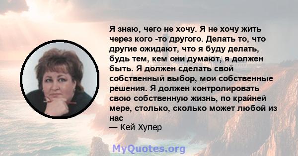 Я знаю, чего не хочу. Я не хочу жить через кого -то другого. Делать то, что другие ожидают, что я буду делать, будь тем, кем они думают, я должен быть. Я должен сделать свой собственный выбор, мои собственные решения. Я 