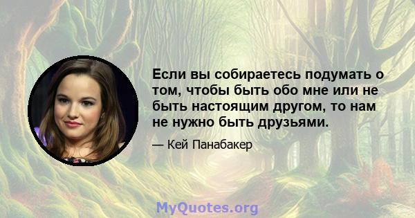 Если вы собираетесь подумать о том, чтобы быть обо мне или не быть настоящим другом, то нам не нужно быть друзьями.