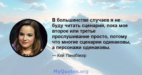 В большинстве случаев я не буду читать сценарий, пока мое второе или третье прослушивание просто, потому что многие сценарии одинаковы, а персонажи одинаковы.