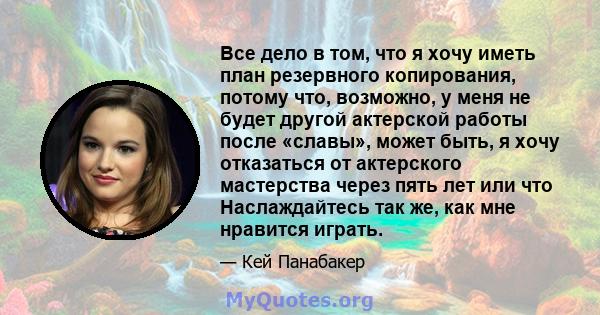 Все дело в том, что я хочу иметь план резервного копирования, потому что, возможно, у меня не будет другой актерской работы после «славы», может быть, я хочу отказаться от актерского мастерства через пять лет или что