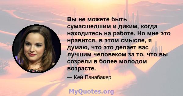 Вы не можете быть сумасшедшим и диким, когда находитесь на работе. Но мне это нравится, в этом смысле, я думаю, что это делает вас лучшим человеком за то, что вы созрели в более молодом возрасте.